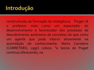 construtivista da formação da inteligência. Piaget vê
o professor mais como um espectador do
desenvolvimento e favorecedor dos processos de
descobrimento autônomo de conceitos do que como
um agente que pode intervir ativamente na
assimilação do conhecimento. Mario Carretero
(CARRETERO, 1997) coloca: "a teoria de Piaget
continua oferecendo, na

5

 
