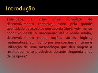 atualidade,
a
visão
mais
completa
de
desenvolvimento cognitivo, tanto pela grande
quantidade de aspectos que aborda (desenvolvimento
cognitivo desde o nascimento até a idade adulta,
desenvolvimento moral, noções sociais, lógicas,
matemáticas, etc.) como por sua coerência interna e
utilização de uma metodologia que deu origem a
resultados muito produtivos durante cinquenta anos
de pesquisa."

6

 