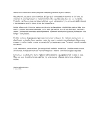 obtiveram bons resultados em pesquisas metodologicamente à prova de bala.

O quarto erro, de graves consequências, é supor que, como cada um aprende do seu jeito, os
materiais de ensino precisam se moldar infinitamente, segundo cada aluno e o seu mundinho.
Portanto, o professor deve criar seus materiais, sendo rejeitados os livros e manuais padronizados
e que explicam, passo a passo, o que aluno deve fazer.

Desde a Revolução Industrial, sabemos que cada tarefa deve ser distribuída a quem a pode fazer
melhor. Assim é feito um automóvel e tudo o mais que sai das fábricas. Na educação, também é
assim. Os materiais detalhados são amplamente superiores às improvisações de professores sem
tempo e sem preparo.

De fato, centenas de pesquisas rigorosas mostram as vantagens dos materiais estruturados ou
planificados no detalhe. Seus supostos males são pura invencionice de seitas locais. Quem nega
essas conclusões precisa mostrar erros metodológicos nas pesquisas. Ou admitir que não acredita
em ciência.

Aliás, nada há no construtivismo que se oponha a materiais detalhados. Entre os construtivistas
americanos, muitos acreditam ser impossível aplicar o método sem manuais passo a passo.

Em suma, o construtivismo é uma hipótese teórica atraente e que pode ser útil na sala de aula.
Mas, nos seus desdobramentos espúrios, vira uma cruzada religiosa, claramente nefasta ao
ensino.



Claudio de Moura Castro
é economista
 