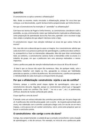 QUESTÕES
O construtivismo se aplica somente à alfabetização?
Não. Ainda se encontra muito vinculado à alfabetização, porque foi essa área que
começou a ser desenvolvido, a partir da base teórica proporcionada por Emília Ferreiro.
Por que o Construtivismo faz restrições à “ prontidão” na alfabetização?
Com base nas teorias de Piaget e Emília Ferreiro, os construtivistas consideram inútil a
prontidão, ou seja,o treinamento motor que habitualmente éaplicado na alfabetização,
como preparação do aprendizado da escrita. Para eles, aprender a ler e escrever é algo
mais amplo e complexo do que adquirir destreza como o lápis.
O construtivismo requer mais atenção individual ao aluno do que outras linhas de
ensino?
Sim, mas não com a obsessão que às vezes se imagina. Se o construtivismo admite que
cada aluno tem o seu processo particular de aprendizagem, a professora deve conhece-
lo, acompanhá-lo e fazer as intervenções adequadas. Mas não quer dizer centralização
total, ao contrário, o construtivismo valoriza muito o intercâmbio entre os alunos e o
trabalho de grupo, em que a professora tem uma presença motivadora e menos
impositiva.
Como a professora pode dar atenção individualizada em classe de 30 ou 40 alunos?
O ideal é que as classes não sejam tão numerosas. Mas, de qualquer modo, vale a
alternativa trabalhar com duplas ou trio, agrupando as crianças por habilidades
parecidas ou opostas,a critério daprofessora. No construtivismo, aprofessora aproveita
a individualidade de cada aluno para o enriquecimento do grupo.
Por que a alfabetização construtivista rejeita o uso da cartilha?
Primeiro, porque a cartilha prevê etapas rígidas de aprendizagem, coisa que o
construtivismo descarta. Segundo, porque os construtivistas acham que a linguagem
geralmente usada nas cartilhas (“ba- bé-bi”. “ Ivo viu a uva “, etc ) é padronizada,
artificial, distante do mundo conhecido pelo adulto.
O que significa o erro do aluno?
É tomado como um valioso indicador dos caminhos percorridos por ele para chegar até
ali. A professora não está tão preocupada com o acerto da resposta apresentada pelo
aluno, mas sobretudo com o caminho usado para chegar a ela. Em vez de ser um mero
tropeço, o erro passa a ter um caráter construtivo, isto é, serve como propulsor para se
buscar a conclusão correta.
O construtivismo não corrige o erro do aluno?
Corrige, mas sempre tomando o cuidado de que acorreção setransforme numa situação
de aprendizagem, e não de censura. Por exemplo, no início do ano a professora pede
 