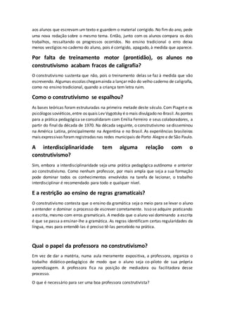aos alunos que escrevam um texto e guardem o material corrigido. No fim do ano, pede
uma nova redação sobre o mesmo tema. Então, junto com os alunos compara os dois
trabalhos, ressaltando os progressos ocorridos. No ensino tradicional o erro deixa
menos vestígios no caderno do aluno, pois é corrigido, apagado, à medida que aparece.
Por falta de treinamento motor (prontidão), os alunos no
construtivismo acabam fracos de caligrafia?
O construtivismo sustenta que não, pois o treinamento delas se faz à medida que vão
escrevendo. Algumas escolas chegamainda a lançar mão do velho caderno de caligrafia,
como no ensino tradicional, quando a criança tem letra ruim.
Como o construtivismo se espalhou?
As bases teóricas foram estruturadas na primeira metade deste século. Com Piaget e os
psicólogos soviéticos,entre os quais Lev Vygotsky é o mais divulgado no Brasil.As pontes
para a prática pedagógica se consolidaram com Emília Ferreiro e seus colaboradores, a
partir do final da década de 1970. Na década seguinte, o construtivismo se disseminou
na América Latina, principalmente na Argentina e no Brasil. As experiências brasileiras
mais expressivas foram registradas nas redes municipais de Porto Alegre e de São Paulo.
A interdisciplinaridade tem alguma relação com o
construtivismo?
Sim, embora a interdisciplinaridade seja uma prática pedagógica autônoma e anterior
ao construtivismo. Como nenhum professor, por mais ampla que seja a sua formação
pode dominar todos os conhecimentos envolvidos na tarefa de lecionar, o trabalho
interdisciplinar é recomendado para todo e qualquer nível.
E a restrição ao ensino de regras gramaticais?
O construtivismo contesta que o ensino da gramática seja o meio para se levar o aluno
a entender e dominar o processo de escrever corretamente. Isso se adquire praticando
a escrita, mesmo com erros gramaticais. A medida que o aluno vai dominando a escrita
é que se passa a ensinar-lhe a gramática. As regras identificam certas regularidades da
língua, mas para entendê-las é preciso tê-las percebido na prática.
Qual o papel da professora no construtivismo?
Em vez de dar a matéria, numa aula meramente expositiva, a professora, organiza o
trabalho didático-pedagógico de modo que o aluno seja co-piloto de sua própria
aprendizagem. A professora fica na posição de mediadora ou facilitadora desse
processo.
O que é necessário para ser uma boa professora construtivista?
 