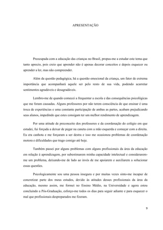 APRESENTAÇÃO




       Preocupada com a educação das crianças no Brasil, propus-me a estudar este tema que
tanto aprecio, pois creio que aprender não é apenas decorar conceitos e depois esquecer ou
aprender a ler, mas não compreender.

       Além da questão pedagógica, há a questão emocional da criança, um fator de extrema
importância que acompanhará aquele ser pelo resto de sua vida, podendo acarretar
sentimentos agradáveis e desagradáveis.

       Lembro-me de quando comecei a frequentar a escola e das consequências psicológicas
que me foram causadas. Alguns professores por não terem consciência de que ensinar é uma
troca de experiências e uma constante participação de ambas as partes, acabam prejudicando
seus alunos, impedindo que estes consigam ter um melhor rendimento de aprendizagem.

       Por uma atitude de preconceito dos professores e da coordenação do colégio em que
estudei, fui forçada a deixar de pegar na caneta com a mão esquerda e começar com a direita.
Eu era canhota e me forçaram a ser destra e isso me ocasionou problemas de coordenação
motora e dificuldades que trago comigo até hoje.

       Também passei por alguns problemas com alguns profissionais da área da educação
em relação à aprendizagem, por subestimarem minha capacidade intelectual e considerarem-
me um problema, deixando-me de lado ao invés de me apoiarem e auxiliarem a solucionar
essas questões.

       Psicologicamente sou uma pessoa insegura e por muitas vezes sinto-me incapaz de
concretizar parte dos meus estudos, devido às atitudes desses profissionais da área da
educação, mesmo assim, me formei no Ensino Médio, na Universidade e agora estou
concluindo a Pós-Graduação, esforço-me todos os dias para seguir adiante e para esquecer o
mal que profissionais despreparados me fizeram.


                                                                                          9
 