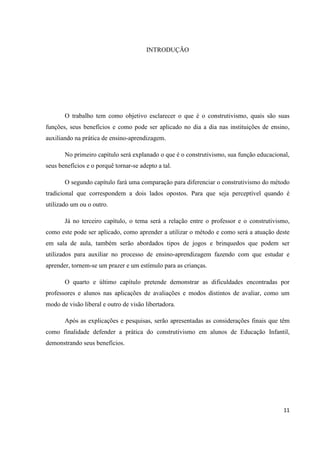 INTRODUÇÃO




       O trabalho tem como objetivo esclarecer o que é o construtivismo, quais são suas
funções, seus benefícios e como pode ser aplicado no dia a dia nas instituições de ensino,
auxiliando na prática de ensino-aprendizagem.

       No primeiro capítulo será explanado o que é o construtivismo, sua função educacional,
seus benefícios e o porquê tornar-se adepto a tal.

       O segundo capítulo fará uma comparação para diferenciar o construtivismo do método
tradicional que correspondem a dois lados opostos. Para que seja perceptível quando é
utilizado um ou o outro.

       Já no terceiro capítulo, o tema será a relação entre o professor e o construtivismo,
como este pode ser aplicado, como aprender a utilizar o método e como será a atuação deste
em sala de aula, também serão abordados tipos de jogos e brinquedos que podem ser
utilizados para auxiliar no processo de ensino-aprendizagem fazendo com que estudar e
aprender, tornem-se um prazer e um estímulo para as crianças.

       O quarto e último capítulo pretende demonstrar as dificuldades encontradas por
professores e alunos nas aplicações de avaliações e modos distintos de avaliar, como um
modo de visão liberal e outro de visão libertadora.

       Após as explicações e pesquisas, serão apresentadas as considerações finais que têm
como finalidade defender a prática do construtivismo em alunos de Educação Infantil,
demonstrando seus benefícios.




                                                                                         11
 