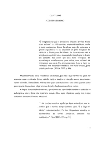 CAPÍTULO I

                                       CONSTRUTIVISMO




                              “É compreensível que os professores estejam a procura de um
                              novo „método‟. As dificuldades a serem enfrentadas na escola
                              e, mais precisamente dentro da sala de aula, são tantas que a
                              grande expectativa é a de encontrar um jeito milagroso de
                              melhorar o desempenho dos alunos. Ao depararem-se com a
                              abordagem construtivista, a tendência foi transformar o desejo
                              em conceito. Foi assim que essa nova concepção de
                              aprendizagem transformou-se, para muitos, num „método‟. O
                              problema é que não é. E o problema maior é que a rigor, os
                              “métodos” têm de ser reinventados a cada nova situação, pelo
                              próprio professor. (ROSA, 2002, p. 48)


       O construtivismo não é considerado um método, pois não é algo repetitivo e igual, por
exemplo, para a realização de um método, existem técnicas e estas são sempre as mesmas a
serem utilizadas. Na realidade, pode-se dizer que o construtivismo é uma teoria que tem como
preocupação diagnosticar, julgar e tomar decisões fundamentais sobre o ensino.
       Compõe o movimento iluminista, que acredita na capacidade humana de conduzir-se
pela razão e através desta criar e recriar o mundo. Alega que a relação do sujeito com o meio
determina o desenvolvimento intelectual.


                              “(...) é preciso tematizar aquilo que ficou automático, que se
                              justifica por si mesmo, porque continua igual. „É a força do
                              hábito‟, costumamos dizer. Por isso é importante tematizar os
                              automatismos     do   hábito,    criticá-los,   atualizar   sua
                              justificativa.” (MACEDO, 1994, p. 31)




                                                                                           12
 