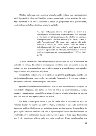 O hábito é algo que com o tempo se torna algo rígido, portanto para o construtivismo
não é algo positivo, afinal não é benéfico ter as mesmas atitudes perante situações diferentes.
Algo importante a ser feito é questionar e criticá-los, pesquisando novas possibilidades,
construindo novos hábitos, diante de uma nova realidade.


                               “A ação pedagógica envolve dois pólos: o ensino e a
                               aprendizagem, representados, respectivamente, pelo professor
                               e pelo aluno. Os teóricos construtivistas não têm em princípio,
                               como preocupação científica pensar o pólo “ensino” e sim, o
                               pólo “aprendizagem”. De modo mais preciso, não estão
                               voltados à questão do „como ensinar‟, mas ao „como o
                               indivíduo aprende‟. O „como ensinar‟ é tarefa a que devem se
                               dedicar os especialistas em educação, aproveitando os avanços
                               teóricos conquistados por esses pesquisadores.” (ROSA, 2002,
                               p. 48)


       A teoria construtivista traz consigo inovação em deixando de lado o tradicional, na
realidade é a vontade de edificar a aprendizagem consistente como um desafio na arte de
ensinar, em uma ação pedagógica que envolve o ensino e a aprendizagem, representados,
respectivamente pelo professor e pelo aluno.
       Na realidade, o aluno deve ser o sujeito da sua própria aprendizagem, atuando com
inteligência em busca de compreensão e aprendizado. Os educadores devem atuar, criando e
descobrindo caminhos e alternativas junto com o aluno.

       Quando um indivíduo sofre um estímulo, este não atua diretamente sobre o sujeito, ele
é assimilado, interpretado para depois ser posto em prática ou causar uma reação, ou seja,
quando o conhecimento é transmitido ao aluno, ele precisa primeiro absorvê-lo da maneira
mais fácil para ele, para depois colocá-lo em prática.

       Um bom exemplo para ilustrar o que foi citado acima é um trecho do texto de
Fernando Becker: “O sujeito age sobre o objeto, assimilando-o: essa ação assimiladora
transforma o objeto. O objeto, ao ser assimilado, resiste aos instrumentos de assimilação de
que o sujeito dispõe no momento. Por isso, o sujeito reage refazendo esses instrumentos ou
construindo novos instrumentos, mais poderosos, com os quais se torna capaz de assimilar,
isto é, de transformar objetos cada vez mais complexos. Essas transformações dos

                                                                                            13
 