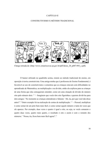 CAPÍTULO II

                    CONSTRUTIVISMO X MÉTODO TRADICIONAL




Charge retirada de: (http://www.crmariocovas.sp.gov.br/pdf/ideias_20_p087-093_c.pdf).




       O humor utilizado no quadrinho acima, remete ao método tradicional de ensino, em
oposição à teoria construtivista. Uma amiga minha que é professora do Ensino Fundamental, é
favorável ao uso do construtivismo e comentou que as crianças estavam com dificuldades no
aprendizado de Matemática, na multiplicação e na divisão, então ela explicou para as crianças
de uma forma que elas conseguiram entender, como em uma situação de divisão do número
oito pelo número dois: “ „– Imaginem que vocês têm oito figurinhas e querem dividi-las para
dois amigos.‟ No momento as crianças entenderam e falaram: „Ah, tia, por que você não disse
antes?‟.” Outro exemplo foi na realização de contas de multiplicação: “ „– Pessoal, multiplicar
é como somar de um jeito bem mais fácil, é como somar aquele número o tanto de vezes que
ele aparece. Por exemplo, duas vezes o quatro é igual a oito, ou seja, se vocês somarem o
quatro duas vezes, quatro mais quatro, o resultado é oito e assim é com o restante dos
números.‟ „Nossa, tia, ficou bem mais fácil agora!‟.”




                                                                                            16
 