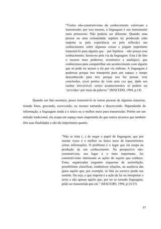 “Visões não-construtivistas do conhecimento valorizam a
                                transmissão; por isso mesmo, a linguagem é seu instrumento
                                mais primoroso. Não poderia ser diferente. Quando uma
                                pessoa ou uma comunidade supõem ter produzido (não
                                importa se pela experiência ou pela reflexão) um
                                conhecimento sobre algumas coisas e julgam importante
                                transmiti-lo para alguém que – por hipótese – não possui esse
                                conhecimento, fazem-no pela via da linguagem. Esta é de fato
                                o recurso mais poderoso, econômico e analógico, que
                                conhecemos para compartilhar um acontecimento com alguém
                                que só pode ter acesso a ele por via indireta. A linguagem é
                                poderosa porque nos transporta para um espaço e tempo
                                desconhecido para nós; porque nos faz pensar, tirar
                                conclusões, rever pontos de vista uma vez que, dado seu
                                caráter irreversível, certos acontecimentos só podem ser
                                „revividos‟ por meio da palavra.” (MACEDO, 1994, p.14)


       Quando um fato acontece, posso transmiti-lo às outras pessoas de algumas maneiras,
tirando fotos, gravando, escrevendo, ou mesmo narrando e descrevendo. Dependendo da
informação, a linguagem ainda é o único ou o melhor meio para transmissão. Porém em um
método tradicional, ela ocupa um espaço mais importante do que outros recursos que também
têm suas finalidades e são tão importantes quanto.



                             “Não se trata (...) de negar o papel da linguagem, que por
                             muitas vezes é o melhor ou único meio de transmitirmos
                             certas informações. O problema é o lugar que ela ocupa na
                             produção de um conhecimento. Na perspectiva não-
                             construtivista, seu lugar é o mais importante. Ao
                             construtivismo interessam as ações do sujeito que conhece.
                             Estas, organizadas enquanto esquemas de assimilação,
                             possibilitam classificar, estabelecer relações, na ausência das
                             quais aquilo que, por exemplo, se fala ou escreve perde seu
                             sentido. Ou seja, o que importa é a ação de ler ou interpretar o
                             texto e não apenas aquilo que, por ter se tornado linguagem,
                             pôde ser transmitido por ele.” (MACEDO, 1994, p.14/15)




                                                                                            17
 