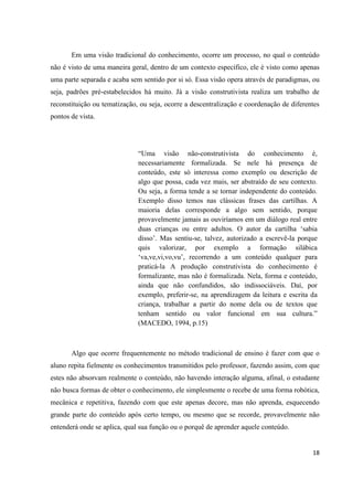 Em uma visão tradicional do conhecimento, ocorre um processo, no qual o conteúdo
não é visto de uma maneira geral, dentro de um contexto específico, ele é visto como apenas
uma parte separada e acaba sem sentido por si só. Essa visão opera através de paradigmas, ou
seja, padrões pré-estabelecidos há muito. Já a visão construtivista realiza um trabalho de
reconstituição ou tematização, ou seja, ocorre a descentralização e coordenação de diferentes
pontos de vista.




                              “Uma visão não-construtivista do conhecimento é,
                              necessariamente formalizada. Se nele há presença de
                              conteúdo, este só interessa como exemplo ou descrição de
                              algo que possa, cada vez mais, ser abstraído de seu contexto.
                              Ou seja, a forma tende a se tornar independente do conteúdo.
                              Exemplo disso temos nas clássicas frases das cartilhas. A
                              maioria delas corresponde a algo sem sentido, porque
                              provavelmente jamais as ouviríamos em um diálogo real entre
                              duas crianças ou entre adultos. O autor da cartilha „sabia
                              disso‟. Mas sentiu-se, talvez, autorizado a escrevê-la porque
                              quis valorizar, por exemplo a formação silábica
                              „va,ve,vi,vo,vu‟, recorrendo a um conteúdo qualquer para
                              praticá-la A produção construtivista do conhecimento é
                              formalizante, mas não é formalizada. Nela, forma e conteúdo,
                              ainda que não confundidos, são indissociáveis. Daí, por
                              exemplo, preferir-se, na aprendizagem da leitura e escrita da
                              criança, trabalhar a partir do nome dela ou de textos que
                              tenham sentido ou valor funcional em sua cultura.”
                              (MACEDO, 1994, p.15)



       Algo que ocorre frequentemente no método tradicional de ensino é fazer com que o
aluno repita fielmente os conhecimentos transmitidos pelo professor, fazendo assim, com que
estes não absorvam realmente o conteúdo, não havendo interação alguma, afinal, o estudante
não busca formas de obter o conhecimento, ele simplesmente o recebe de uma forma robótica,
mecânica e repetitiva, fazendo com que este apenas decore, mas não aprenda, esquecendo
grande parte do conteúdo após certo tempo, ou mesmo que se recorde, provavelmente não
entenderá onde se aplica, qual sua função ou o porquê de aprender aquele conteúdo.


                                                                                          18
 