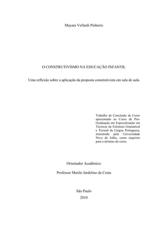 Mayara Vellardi Pinheiro




         O CONSTRUTIVISMO NA EDUCAÇÃO INFANTIL


Uma reflexão sobre a aplicação da proposta construtivista em sala de aula




                                            Trabalho de Conclusão de Curso
                                            apresentado ao Curso de Pós-
                                            Graduação em Especialização em
                                            Técnicas da Estrutura Gramatical
                                            e Textual da Língua Portuguesa,
                                            ministrado pela Universidade
                                            Nove de Julho, como requisito
                                            para o término do curso.




                         Orientador Acadêmico

                  Professor Murilo Jardelino da Costa



                               São Paulo
                                  2010

                                                                               1
 