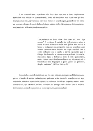 Já no construtivismo, o professor não deve fazer com que o aluno simplesmente
reproduza suas atitudes ou conhecimentos, como no tradicional, mas fazer com que este
interaja com o meio, apresentando-o diversas formas de aprendizagem, podendo ser em forma
de passeios culturais, feiras, trabalhos, leituras, vídeos, enfim há uma gama de instrumentos
que podem ser utilizados para fins educativos.




                                “Ao professor não basta dizer: „faça como eu‟, mas „faça
                                comigo‟. O professor de natação não pode ensinar o aluno a
                                nadar na areia fazendo-o imitar seus gestos, mas leva-o a
                                lançar-se na água em sua companhia para que aprenda a nadar
                                lutando contra as ondas, fazendo seu corpo co-existir com o
                                corpo ondulante que o acolhe e repele, revelando que o
                                diálogo do aluno não se trava com seu professor de natação,
                                mas com a água. O diálogo do aluno é com o pensamento,
                                com a cultura corporificada nas obras e nas práticas sociais e
                                transmitidas pela linguagem e pelos gestos do professor,
                                simples mediador.” (ROSA, 2002, p.54)




       Concluindo, o método tradicional não é o mais indicado, tanto para a alfabetização, ou
para a obtenção de outros conhecimentos, pois este acaba tornando o conhecimento algo
superficial, cansativo e decorativo, quando na realidade, deveria ser o oposto, como a teoria
construtivista, que é flexível, ensina a raciocinar e a interagir com o meio e com os diversos
instrumentos, tornando o processo de ensino-aprendizagem mais eficaz.




                                                                                           19
 
