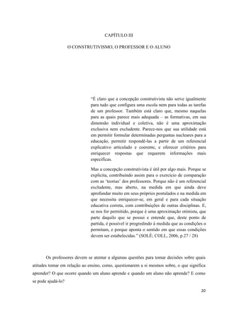 CAPÍTULO III

                    O CONSTRUTIVISMO, O PROFESSOR E O ALUNO




                              “É claro que a concepção construtivista não serve igualmente
                              para tudo que configura uma escola nem para todas as tarefas
                              de um professor. Também está claro que, mesmo naquelas
                              para as quais parece mais adequada – as formativas, em sua
                              dimensão individual e coletiva, não é uma aproximação
                              exclusiva nem excludente. Parece-nos que sua utilidade está
                              em permitir formular determinadas perguntas nucleares para a
                              educação, permitir respondê-las a partir de um referencial
                              explicativo articulado e coerente, e oferecer critérios para
                              enriquecer respostas que requerem informações mais
                              específicas.

                              Mas a concepção construtivista é útil por algo mais. Porque se
                              explicita, contribuindo assim para o exercício de comparação
                              com as „teorias‟ dos professores. Porque não é um referencial
                              excludente, mas aberto, na medida em que ainda deve
                              aprofundar muito em seus próprios postulados e na medida em
                              que necessita enriquecer-se, em geral e para cada situação
                              educativa correta, com contribuições de outras disciplinas. E,
                              se nos for permitido, porque é uma aproximação otimista, que
                              parte daquilo que se possui e entende que, deste ponto de
                              partida, é possível ir progredindo à medida que as condições o
                              permitam, e porque aponta o sentido em que essas condições
                              devem ser estabelecidas.” (SOLÉ; COLL, 2006, p.27 / 28)



       Os professores devem se atentar a algumas questões para tomar decisões sobre quais
atitudes tomar em relação ao ensino, como, questionarem a si mesmos sobre, o que significa
aprender? O que ocorre quando um aluno aprende e quando um aluno não aprende? E como
se pode ajudá-lo?

                                                                                         20
 