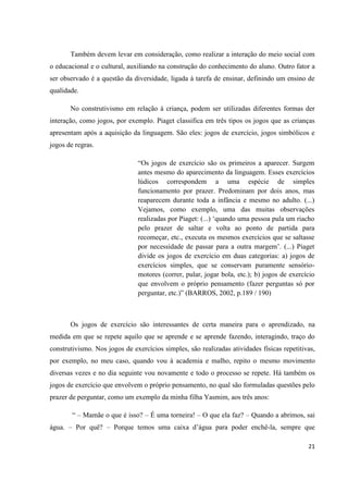 Também devem levar em consideração, como realizar a interação do meio social com
o educacional e o cultural, auxiliando na construção do conhecimento do aluno. Outro fator a
ser observado é a questão da diversidade, ligada à tarefa de ensinar, definindo um ensino de
qualidade.

       No construtivismo em relação à criança, podem ser utilizadas diferentes formas der
interação, como jogos, por exemplo. Piaget classifica em três tipos os jogos que as crianças
apresentam após a aquisição da linguagem. São eles: jogos de exercício, jogos simbólicos e
jogos de regras.

                               “Os jogos de exercício são os primeiros a aparecer. Surgem
                               antes mesmo do aparecimento da linguagem. Esses exercícios
                               lúdicos correspondem a uma espécie de simples
                               funcionamento por prazer. Predominam por dois anos, mas
                               reaparecem durante toda a infância e mesmo no adulto. (...)
                               Vejamos, como exemplo, uma das muitas observações
                               realizadas por Piaget: (...) „quando uma pessoa pula um riacho
                               pelo prazer de saltar e volta ao ponto de partida para
                               recomeçar, etc., executa os mesmos exercícios que se saltasse
                               por necessidade de passar para a outra margem‟. (...) Piaget
                               divide os jogos de exercício em duas categorias: a) jogos de
                               exercícios simples, que se conservam puramente sensório-
                               motores (correr, pular, jogar bola, etc.); b) jogos de exercício
                               que envolvem o próprio pensamento (fazer perguntas só por
                               perguntar, etc.)” (BARROS, 2002, p.189 / 190)



       Os jogos de exercício são interessantes de certa maneira para o aprendizado, na
medida em que se repete aquilo que se aprende e se aprende fazendo, interagindo, traço do
construtivismo. Nos jogos de exercícios simples, são realizadas atividades físicas repetitivas,
por exemplo, no meu caso, quando vou à academia e malho, repito o mesmo movimento
diversas vezes e no dia seguinte vou novamente e todo o processo se repete. Há também os
jogos de exercício que envolvem o próprio pensamento, no qual são formuladas questões pelo
prazer de perguntar, como um exemplo da minha filha Yasmim, aos três anos:

        “ – Mamãe o que é isso? – É uma torneira! – O que ela faz? – Quando a abrimos, sai
água. – Por quê? – Porque temos uma caixa d‟água para poder enchê-la, sempre que

                                                                                            21
 