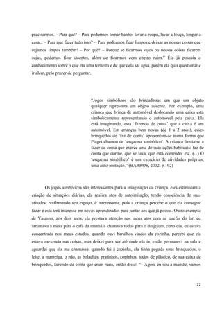 precisarmos. – Para quê? – Para podermos tomar banho, lavar a roupa, lavar a louça, limpar a
casa... – Para que fazer tudo isso? – Para podermos ficar limpos e deixar as nossas coisas que
sujamos limpas também! – Por quê? – Porque se ficarmos sujos ou nossas coisas ficarem
sujas, podemos ficar doentes, além de ficarmos com cheiro ruim.” Ela já possuía o
conhecimento sobre o que era uma torneira e de que dela sai água, porém ela quis questionar e
ir além, pelo prazer de perguntar.




                                 “Jogos simbólicos são brincadeiras em que um objeto
                                 qualquer representa um objeto ausente. Por exemplo, uma
                                 criança que brinca de automóvel deslocando uma caixa está
                                 simbolicamente representando o automóvel pela caixa. Ela
                                 está imaginando, está „fazendo de conta‟ que a caixa é um
                                 automóvel. Em crianças bem novas (de 1 a 2 anos), esses
                                 brinquedos de „faz de conta‟ apresentam-se numa forma que
                                 Piaget chamou de „esquema simbólico‟. A criança limita-se a
                                 fazer de conta que exerce uma de suas ações habituais: faz de
                                 conta que dorme, que se lava, que está comendo, etc. (...) O
                                 „esquema simbólico‟ é um exercício de atividades próprias,
                                 uma auto-imitação.” (BARROS, 2002, p.192)



       Os jogos simbólicos são interessantes para a imaginação da criança, eles estimulam a
criação de situações diárias, ela realiza atos de autoimitação, tendo consciência de suas
atitudes, reafirmando seu espaço, é interessante, pois a criança percebe o que ela consegue
fazer e esta terá interesse em novos aprendizados para juntar aos que já possui. Outro exemplo
de Yasmim, aos dois anos, ela prestava atenção nos meus atos com as tarefas do lar, eu
arrumava a mesa para o café da manhã e chamava todos para o desjejum, certo dia, eu estava
concentrada nos meus estudos, quando ouvi barulhos vindos da cozinha, percebi que ela
estava mexendo nas coisas, mas deixei para ver até onde ela ia, então permaneci na sala e
aguardei que ela me chamasse, quando fui à cozinha, ela tinha pegado seus brinquedos, o
leite, a manteiga, o pão, as bolachas, pratinhos, copinhos, todos de plástico, de sua caixa de
brinquedos, fazendo de conta que eram reais, então disse: “– Agora eu sou a mamãe, vamos



                                                                                           22
 