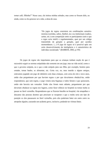 tomar café, filhinha?” Nesse caso, ela imitou minhas atitudes, mas como se fossem dela, ou
ainda, como se ela quisesse ser a mãe, a dona de casa.




                                  “Os jogos de regras consistem em combinações sensório-
                                  motoras (corridas, saltos, futebol, etc.) ou intelectuais (xadrez,
                                  cartas, etc.) com competição entre os participantes (sem o que
                                  a regra seria inútil) e regulamentados, quer por um código
                                  transmitido de geração a geração, quer por acordos
                                  momentâneos. (...) O jogo de regras só é possível após um
                                  certo desenvolvimento da inteligência e é característico do
                                  indivíduo socializado.” (BARROS, 2002, p.194)




       Os jogos de regras são importantes para que as crianças tenham noção de que é
necessário seguir as normas estipuladas não somente em um jogo, mas na vida social, como o
que o governo estipula, ou o que a mãe estipula para seu filho, por exemplo, horário para
estudar, tomar banho, se alimentar, etc. Certa vez, eu, meu marido e alguns amigos,
estávamos jogando um jogo de tabuleiro com duas crianças, com cerca de oito e nove anos,
então elas perguntaram por que haviam regras e por que deveríamos obedecê-las, então
respondemos, que sem regras, o jogo viraria uma bagunça e todos fariam o que quisessem,
então não haveria um vencedor. Então elas foram mais adiante, perguntaram por que
deveriam obedecer as regras nos lugares, como fazer silêncio no hospital ou tomar multa se
passar no farol vermelho. Respondemos que se fizerem barulho no hospital, vão atrapalhar o
descanso das pessoas doentes que precisam se recuperar e que a multa seria um tipo de
punição se eles passassem no farol vermelho, pois eles poderiam bater em outro carro ou
atropelar alguém, causando um acidente grave, inclusive, podendo ter vítimas fatais.




                                                                                              23
 