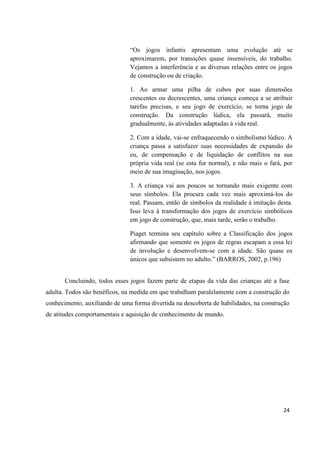 “Os jogos infantis apresentam uma evolução até se
                               aproximarem, por transições quase insensíveis, do trabalho.
                               Vejamos a interferência e as diversas relações entre os jogos
                               de construção ou de criação.

                               1. Ao armar uma pilha de cubos por suas dimensões
                               crescentes ou decrescentes, uma criança começa a se atribuir
                               tarefas precisas, e seu jogo de exercício, se torna jogo de
                               construção. Da construção lúdica, ela passará, muito
                               gradualmente, às atividades adaptadas à vida real.

                               2. Com a idade, vai-se enfraquecendo o simbolismo lúdico. A
                               criança passa a satisfazer suas necessidades de expansão do
                               eu, de compensação e de liquidação de conflitos na sua
                               própria vida real (se esta for normal), e não mais o fará, por
                               meio de sua imaginação, nos jogos.

                               3. A criança vai aos poucos se tornando mais exigente com
                               seus símbolos. Ela procura cada vez mais aproximá-los do
                               real. Passam, então de símbolos da realidade à imitação desta.
                               Isso leva à transformação dos jogos de exercício simbólicos
                               em jogo de construção, que, mais tarde, serão o trabalho.

                               Piaget termina seu capítulo sobre a Classificação dos jogos
                               afirmando que somente os jogos de regras escapam a essa lei
                               de involução e desenvolvem-se com a idade. São quase os
                               únicos que subsistem no adulto.” (BARROS, 2002, p.196)


       Concluindo, todos esses jogos fazem parte de etapas da vida das crianças até a fase
adulta. Todos são benéficos, na medida em que trabalham paralelamente com a construção do
conhecimento, auxiliando de uma forma divertida na descoberta de habilidades, na construção
de atitudes comportamentais e aquisição de conhecimento de mundo.




                                                                                         24
 
