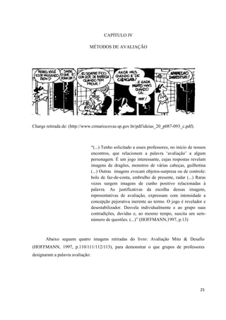CAPÍTULO IV

                              MÉTODOS DE AVALIAÇÃO




Charge retirada de: (http://www.crmariocovas.sp.gov.br/pdf/ideias_20_p087-093_c.pdf).



                                  “(...) Tenho solicitado a esses professores, no início de nossos
                                  encontros, que relacionem a palavra „avaliação‟ a algum
                                  personagem. É um jogo interessante, cujas respostas revelam
                                  imagens de dragões, monstros de várias cabeças, guilhotina
                                  (...) Outras imagens evocam objetos-surpresa ou de controle:
                                  bolo de faz-de-conta, embrulho de presente, radar (...) Raras
                                  vezes surgem imagens de cunho positivo relacionadas à
                                  palavra. As justificativas da escolha dessas imagens,
                                  representativas de avaliação, expressam com intensidade a
                                  concepção pejorativa inerente ao termo. O jogo é revelador e
                                  desestabilizador. Desvela individualmente e ao grupo suas
                                  contradições, duvidas e, ao mesmo tempo, suscita um sem-
                                  número de questões. (...)” (HOFFMANN,1997, p.13)



       Abaixo seguem quatro imagens retiradas do livro: Avaliação Mito & Desafio
(HOFFMANN, 1997, p.110/111/112/113), para demonstrar o que grupos de professores
designaram a palavra avaliação:




                                                                                              25
 