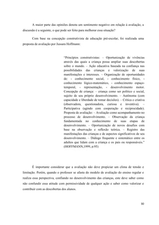 A maior parte das opiniões denota um sentimento negativo em relação à avaliação, a
discussão é a seguinte, o que pode ser feito para melhorar essa situação?

       Com base na concepção construtivista de educação pré-escolar, foi realizada uma
proposta de avaliação por Jussara Hoffmann:



                                “Princípios construtivistas: – Oportunização de vivências
                                através das quais a criança possa ampliar suas descobertas
                                sobre o mundo. – Ação educativa baseada na confiança nas
                                possibilidades das crianças e valorização de suas
                                manifestações e interesses. – Organização de oportunidades
                                de: - conhecimento social, - conhecimento físico, -
                                conhecimento lógico-matemático, - conhecimento espaço-
                                temporal, - representação, - desenvolvimento motor.
                                Concepção de criança: – criança como ser político e social,
                                sujeito de seu próprio desenvolvimento. – Autônoma (com
                                capacidade e liberdade de tomar decisões). – Crítica e criativa
                                (observadora, questionadora, curiosa e inventiva). –
                                Participativa (agindo com cooperação e reciprocidade).
                                Proposta de avaliação: – Avaliação como acompanhamento no
                                processo de desenvolvimento. – Observação da criança
                                fundamentada no conhecimento de suas etapas de
                                desenvolvimento. – Oportunização de novos desafios com
                                base na observação e reflexão teórica. – Registro das
                                manifestações das crianças e de aspectos significativos de seu
                                desenvolvimento. – Diálogo frequente e sistemático entre os
                                adultos que lidam com a criança e os pais ou responsáveis.”
                                (HOFFMANN,1999, p.95)




       É importante considerar que a avaliação não deve propiciar um clima de tensão e
limitação. Porém, quando o professor se afasta do modelo de avaliação do ensino regular e
realiza essa perspectiva, confiando no desenvolvimento das crianças, este deve saber como
não confundir essa atitude com permissividade de qualquer ação e saber como valorizar e
contribuir com as descobertas dos alunos.



                                                                                            30
 