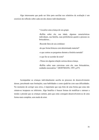 Algo interessante que pode ser feito para auxiliar nos relatórios de avaliação é um
exercício de reflexão sobre cada um dos alunos individualmente:




                              “-Localize uma criança do seu grupo.

                              -Reflita sobre ela: sua idade, algumas características
                              individuais, sua família, suas preferências quanto a pessoas ou
                              brincadeiras...

                              -Recorde fatos do seu cotidiano:

                              -de que forma brincou com determinado material?

                              -o que contou ou perguntou durante a história narrada?

                              -o que fez ao acordar da sesta?

                              - Pense em alguma relação curiosa dessa criança.

                              -Reflita sobre suas conversas com ela, suas brincadeiras,
                              cuidados necessários.” (HOFFMANN, 1997, p.97)




       Acompanhar as crianças individualmente auxilia no processo de desenvolvimento
dessas, percebendo suas limitações, suas habilidades e como ajudá-las com suas dificuldades.
No momento de corrigir seus erros, é importante que seja feito de uma forma que estas não
sintam-se incapazes ou inferiores. Algo benéfico é buscar formas de modificar e atenuar a
tensão e pressão que as crianças sentem, para que estas consigam desenvolverem-se de uma
forma mais completa, sem medo de errar.




                                                                                          31
 