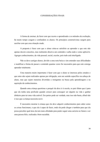 CONSIDERAÇÕES FINAIS




       A forma de ensinar, de fazer com que ocorra o aprendizado e os métodos de avaliação,
há muito tempo coagem e confundem os alunos. Os princípios construtivistas surgem para
auxiliar com que essa situação mude.

       A proposta é fazer com que o aluno sinta-se satisfeito ao aprender e que este não
apenas decore conceitos, mas realmente absorva um conteúdo e saiba onde e como aplicá-lo.
Agregar conhecimentos, da vida pessoal, social, escolar, pois tudo está interligado.

       Não se deve castigar alunos, devido a uma nota baixa e sim entender suas dificuldades
e modificar a forma de passar o conteúdo quantas vezes for necessário para que este consiga
aprender totalmente.

       Uma maneira muito importante é fazer com que o aluno se interesse pelos estudos e
que estes não sejam realizados apenas por obrigação, sem um sentido específico na cabeça do
aluno, mas que sejam maneiras divertidas e instigantes na busca pela aprendizagem e na
aquisição de conhecimentos.

       Quando uma criança questiona o porquê ela deve ir à escola, os pais falam que é para
que ela tenha uma profissão quando crescer para conseguir ser alguém na vida e ganhar
dinheiro para ter uma vida estável. Em partes pode ser verdade, mas isso não basta, afinal não
é isso que a criança necessita ouvir.

       É necessário mostrar à criança que ela deve adquirir conhecimentos para saber como
as coisas funcionam, o que ela é capaz de fazer, onde ela pode chegar e também para que ela
possa perceber qual área ela tem mais afinidade para poder seguir uma carreira no futuro e ser
uma pessoa feliz, realizada e bem-sucedida.




                                                                                           34
 