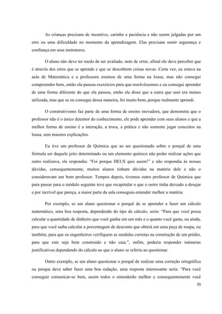As crianças precisam de incentivo, carinho e paciência e não serem julgadas por um
erro ou uma dificuldade no momento da aprendizagem. Elas precisam sentir segurança e
confiança em seus instrutores.

       O aluno não deve ter medo de ser avaliado, nem de errar, afinal ele deve perceber que
é através dos erros que se aprende e que se descobrem coisas novas. Certa vez, eu estava na
aula de Matemática e a professora ensinou de uma forma na lousa, mas não consegui
compreender bem, então ela passou exercícios para que resolvêssemos e eu consegui aprender
de uma forma diferente do que ela passou, então ela disse que a outra que usei era menos
utilizada, mas que se eu consegui dessa maneira, foi muito bom, porque realmente aprendi.

       O construtivismo faz parte de uma forma de ensino inovadora, que demonstra que o
professor não é o único detentor do conhecimento, ele pode aprender com seus alunos e que a
melhor forma de ensino é a interação, a troca, a prática e não somente jogar conceitos na
lousa, sem maiores explicações.

       Eu tive um professor de Química que ao ser questionado sobre o porquê de uma
fórmula ser daquele jeito determinado ou um elemento químico não poder realizar ações que
outro realizava, ele respondia: “Foi porque DEUS quis assim!” e não respondia às nossas
dúvidas, consequentemente, muitos alunos tinham dúvidas na matéria dele e não o
consideravam um bom professor. Tempos depois, tivemos outro professor de Química que
para passar para o módulo seguinte teve que recapitular o que o outro tinha deixado a desejar
e por incrível que pareça, a maior parte da sala conseguiu entender melhor a matéria.

       Por exemplo, se um aluno questionar o porquê de se aprender a fazer um cálculo
matemático, uma boa resposta, dependendo do tipo de cálculo, seria: “Para que você possa
calcular a quantidade de dinheiro que você ganha em um mês e o quanto você gasta, ou ainda,
para que você saiba calcular a porcentagem de desconto que obterá em uma peça de roupa, ou
também, para que os engenheiros verifiquem as medidas corretas na construção de um prédio,
para que este seja bem construído e não caia.”, enfim, poderia responder inúmeras
justificativas dependendo do cálculo ao que o aluno se referiu ao questionar.

       Outro exemplo, se um aluno questionar o porquê de realizar uma correção ortográfica
ou porque deve saber fazer uma boa redação, uma resposta interessante seria: “Para você
conseguir comunicar-se bem, assim todos o entenderão melhor e consequentemente você
                                                                                            35
 