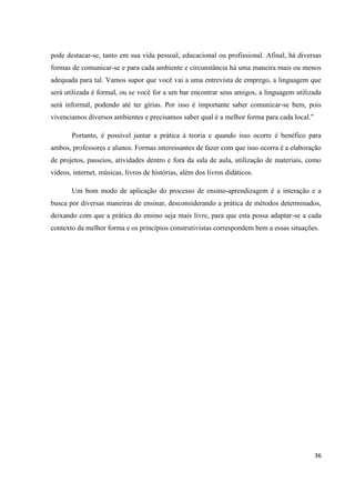 pode destacar-se, tanto em sua vida pessoal, educacional ou profissional. Afinal, há diversas
formas de comunicar-se e para cada ambiente e circunstância há uma maneira mais ou menos
adequada para tal. Vamos supor que você vai a uma entrevista de emprego, a linguagem que
será utilizada é formal, ou se você for a um bar encontrar seus amigos, a linguagem utilizada
será informal, podendo até ter gírias. Por isso é importante saber comunicar-se bem, pois
vivenciamos diversos ambientes e precisamos saber qual é a melhor forma para cada local.”

       Portanto, é possível juntar a prática à teoria e quando isso ocorre é benéfico para
ambos, professores e alunos. Formas interessantes de fazer com que isso ocorra é a elaboração
de projetos, passeios, atividades dentro e fora da sala de aula, utilização de materiais, como
vídeos, internet, músicas, livros de histórias, além dos livros didáticos.

       Um bom modo de aplicação do processo de ensino-aprendizagem é a interação e a
busca por diversas maneiras de ensinar, desconsiderando a prática de métodos determinados,
deixando com que a prática do ensino seja mais livre, para que esta possa adaptar-se a cada
contexto da melhor forma e os princípios construtivistas correspondem bem a essas situações.




                                                                                            36
 