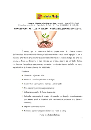 PROJETO “COM AS MÃOS NA TERRA” – 3º BIMESTRE/2009 / MINIMATERNAL




           É sabido que os momentos lúdicos proporcionam às crianças maiores
possibilidades de descobertas e construção de conhecimento. Sendo assim, o projeto “Com as
mãos na terra” busca proporcionar esses momentos tão valiosos para as crianças e a terra está
sendo, ao longo do bimestre, o foco principal do projeto. Através de atividades lúdicas
previamente elaboradas proporcionamos momentos ricos de descobertas, trabalho em grupo,
socialização e de desenvolvimento das habilidades.

           Objetivos:

              Conhecer e explorar a terra;

              Promover a socialização entre as crianças;

              Desenvolver a coordenação motora e a criatividade;

              Proporcionar momentos de relaxamento;

              Utilizar as sensações de forma abrangente;

              Estimular a exploração de objetos e brinquedos em situações organizadas para
              que possam sentir e descobrir suas características (texturas, cor, forma e
              tamanho);

              Explorar o ambiente escolar;

              Nomear e reconhecer alguns animais que vivem na terra;

                                   Fonte: Escola Carinha Suja
                                                                                          47
 