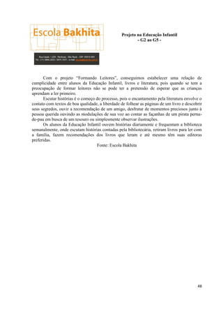 Projeto na Educação Infantil
                                                         - G2 ao G5 -




      Com o projeto “Formando Leitores”, conseguimos estabelecer uma relação de
cumplicidade entre alunos da Educação Infantil, livros e literatura, pois quando se tem a
preocupação de formar leitores não se pode ter a pretensão de esperar que as crianças
aprendam a ler primeiro.
      Escutar histórias é o começo do processo, pois o encantamento pela literatura envolve o
contato com textos de boa qualidade, a liberdade de folhear as páginas de um livro e descobrir
seus segredos, ouvir a recomendação de um amigo, desfrutar de momentos preciosos junto à
pessoa querida ouvindo as modulações de sua voz ao contar as façanhas de um pirata perna-
de-pau em busca de um tesouro ou simplesmente observar ilustrações.
      Os alunos da Educação Infantil ouvem histórias diariamente e frequentam a biblioteca
semanalmente, onde escutam histórias contadas pela bibliotecária, retiram livros para ler com
a família, fazem recomendações dos livros que leram e até mesmo têm suas editoras
preferidas.
                                   Fonte: Escola Bakhita




                                                                                           48
 