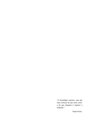 “A humildade exprime, uma das
raras certezas de que estou certo:
a de que ninguém é superior a
ninguém.”

                     Paulo Freire


                                     5
 