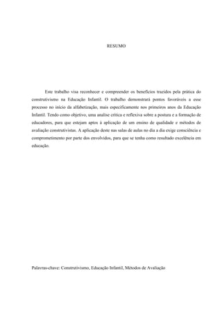 RESUMO




       Este trabalho visa reconhecer e compreender os benefícios trazidos pela prática do
construtivismo na Educação Infantil. O trabalho demonstrará pontos favoráveis a esse
processo no início da alfabetização, mais especificamente nos primeiros anos da Educação
Infantil. Tendo como objetivo, uma analise crítica e reflexiva sobre a postura e a formação de
educadores, para que estejam aptos à aplicação de um ensino de qualidade e métodos de
avaliação construtivistas. A aplicação deste nas salas de aulas no dia a dia exige consciência e
comprometimento por parte dos envolvidos, para que se tenha como resultado excelência em
educação.




Palavras-chave: Construtivismo, Educação Infantil, Métodos de Avaliação


                                                                                              6
 