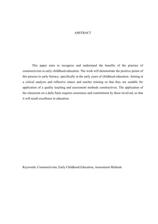 ABSTRACT




       This paper aims to recognize and understand the benefits of the practice of
constructivism in early childhood education. The work will demonstrate the positive points of
this process in early literacy, specifically in the early years of childhood education. Aiming at
a critical analysis and reflective stance and teacher training so that they are suitable for
application of a quality teaching and assessment methods constructivist. The application of
the classroom on a daily basis requires awareness and commitment by those involved, so that
it will result excellence in education.




Keywords: Constructivism, Early Childhood Education, Assessment Methods




                                                                                               7
 