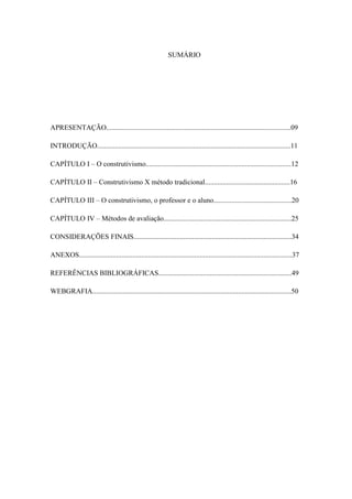 SUMÁRIO




APRESENTAÇÃO........................................................................................................09

INTRODUÇÃO.............................................................................................................11

CAPÍTULO I – O construtivismo..................................................................................12

CAPÍTULO II – Construtivismo X método tradicional................................................16

CAPÍTULO III – O construtivismo, o professor e o aluno............................................20

CAPÍTULO IV – Métodos de avaliação........................................................................25

CONSIDERAÇÕES FINAIS.........................................................................................34

ANEXOS........................................................................................................................37

REFERÊNCIAS BIBLIOGRÁFICAS...........................................................................49

WEBGRAFIA................................................................................................................50




                                                                                                                                   8
 