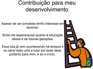 Contribuição para meu desenvolvimento Apesar de ser jornalista tenho interesse em lecionar. Sinto-me esperançosa quanto à educação dessa e de futuras gerações.  Essa luta já vem acontecendo há tempos e eu serei mais uma a lutar por esse ideal, portanto para mim, é só o início.  