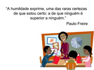 “ A humildade exprime, uma das raras certezas de que estou certo: a de que ninguém é superior a ninguém.” Paulo Freire 