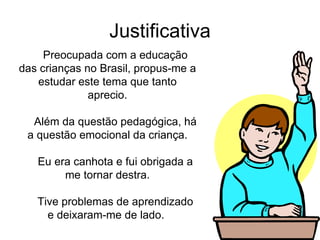 Justificativa Preocupada com a educação das crianças no Brasil, propus-me a estudar este tema que tanto aprecio. Além da questão pedagógica, há a questão emocional da criança. Eu era canhota e fui obrigada a me tornar destra. Tive problemas de aprendizado e deixaram-me de lado.  