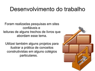 Desenvolvimento do trabalho Foram realizadas pesquisas em sites confiáveis e  leituras de alguns trechos de livros que abordam esse tema. Utilizei também alguns projetos para ilustrar a prática de conceitos construtivistas em alguns colégios particulares.  