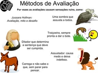 Métodos de Avaliação Ditador que determina a sentença que deve ser cumprida. Carrega e não sabe o que, sem parar para pensar. Traiçoeira, sempre pronta a dar o bote. Assustador: causa medo e deixa indefeso. Uma sombra que assusta a todos. Por vezes as avaliações causam sensações ruins, como: Jussara Hofman:  Avaliação, mito e desafio 