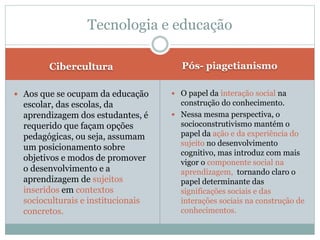 Cibercultura Pós- piagetianismo
 Aos que se ocupam da educação
escolar, das escolas, da
aprendizagem dos estudantes, é
requerido que façam opções
pedagógicas, ou seja, assumam
um posicionamento sobre
objetivos e modos de promover
o desenvolvimento e a
aprendizagem de sujeitos
inseridos em contextos
socioculturais e institucionais
concretos.
 O papel da interação social na
construção do conhecimento.
 Nessa mesma perspectiva, o
socioconstrutivismo mantém o
papel da ação e da experiência do
sujeito no desenvolvimento
cognitivo, mas introduz com mais
vigor o componente social na
aprendizagem, tornando claro o
papel determinante das
significações sociais e das
interações sociais na construção de
conhecimentos.
Tecnologia e educação
 
