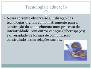 Tecnologia e educação
 Nessa corrente observa-se a utilização das
tecnologias digitais como instrumento para a
construção do conhecimento num processo de
interatividade com outros espaços (ciberespaços)
e diversidade de formas de comunicação
construindo assim relações sociais.
 