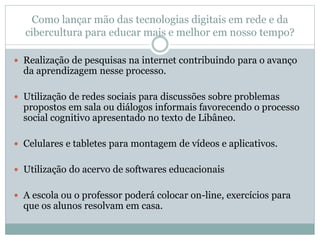 Como lançar mão das tecnologias digitais em rede e da
cibercultura para educar mais e melhor em nosso tempo?
 Realização de pesquisas na internet contribuindo para o avanço
da aprendizagem nesse processo.
 Utilização de redes sociais para discussões sobre problemas
propostos em sala ou diálogos informais favorecendo o processo
social cognitivo apresentado no texto de Libâneo.
 Celulares e tabletes para montagem de vídeos e aplicativos.
 Utilização do acervo de softwares educacionais
 A escola ou o professor poderá colocar on-line, exercícios para
que os alunos resolvam em casa.
 