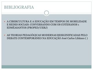 BIBLIOGRAFIA
 A CIBERCULTURA E A EDUCAÇÃO EM TEMPOS DE MOBILIDADE
E REDES SOCIAIS: CONVERSANDO COM OS COTIDIANOS 1
EDMÉASANTOS (PROPED/UERJ)
 AS TEORIAS PEDAGÓGICAS MODERNAS RESIGINIFICADAS PELO
DEBATE CONTEMPORÂNEO NA EDUCAÇÃO José Carlos Libâneo ( )
 