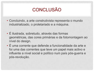 CONCLUSÃO

• Concluindo, a arte construtivista representa o mundo
  industrializado, o proletariado e a máquina.

• É ilustrada, sobretudo, através das formas
  geométricas, das cores primárias e da fotomontagem ao
  nível do design.
• É uma corrente que defende a funcionalidade da arte e
  foi uma das correntes que teve um papel mais activo e
  influente a nível social e político num país pós-guerra e
  pós-revolução.
 