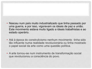 • Nasceu num país muito industrializado que tinha passado por
  uma guerra, e por isso, vigoravam os ideais de paz e união.
  Este movimento estava muito ligado a ideais trabalhistas e ao
  estado operário.

• Atá à época do construtivismo nenhum movimento tinha sido
  tão influente numa realidade revolucionária ou tinha mostrado
  o papel social da arte como uma questão política.

• A arte tornou-se num instrumento de transformação social
  que revolucionou a consciência do povo.
 