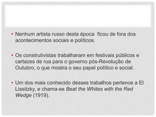 • Nenhum artista russo desta época ficou de fora dos
  acontecimentos sociais e políticos.

• Os construtivistas trabalharam em festivais públicos e
  cartazes de rua para o governo pós-Revolução de
  Outubro, o que mostra o seu papel político e social.

• Um dos mais conhecido desses trabalhos pertence a El
  Lissitzky, e chama-se Beat the Whites with the Red
  Wedge (1919).
 