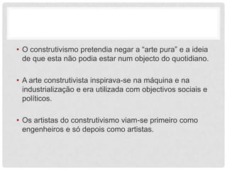 • O construtivismo pretendia negar a “arte pura” e a ideia
  de que esta não podia estar num objecto do quotidiano.

• A arte construtivista inspirava-se na máquina e na
  industrialização e era utilizada com objectivos sociais e
  políticos.

• Os artistas do construtivismo viam-se primeiro como
  engenheiros e só depois como artistas.
 