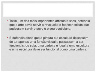 • Tatlin, um dos mais importantes artistas russos, defendia
  que a arte devia servir a revolução e fabricar coisas que
  pudessem servir o povo e o seu quotidiano.

• E defendia ainda que a pintura e a escultura deixassem
  de ter apenas uma função visual e passassem a ser
  funcionais, ou seja, uma cadeira é igual a uma escultura
  e uma escultura deve ser funcional como uma cadeira.
 