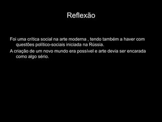 Reflexão


Foi uma crítica social na arte moderna , tendo também a haver com
   questões político-sociais iniciada na Rússia.
A criação de um novo mundo era possível e arte devia ser encarada
   como algo sério.
 