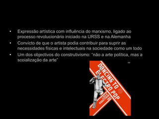 •   Expressão artística com influência do marxismo, ligado ao
    processo revolucionário iniciado na URSS e na Alemanha
•   Convicto de que o artista podia contribuir para suprir as
    necessidades físicas e intelectuais na sociedade como um todo
•   Um dos objectivos do construtivismo: “não a arte política, mas a
    scoialização da arte”
 