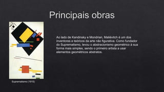 Ao lado de Kandinsky e Mondrian, Maliévitch é um dos
inventores e teóricos da arte não figurativa. Como fundador
do Suprematismo, levou o abstracionismo geométrico à sua
forma mais simples, sendo o primeiro artista a usar
elementos geométricos abstratos.

Suprematismo (1915)

 