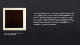 O Quadrado negro sobre fundo branco, pintado entre 1913 e
1915, constituiu uma ruptura radical com a arte existente na
época. É composto por dois quadrados, um dentro do outro,
com os lados paralelos aos da tela. A obra foi apresentada
pela primeira vez na exposição 0,10 em Petrogrado, com 38
outras obras supremasitas, marcando o lançamento do
manifesto e o início do movimento.

Quadrado negro sobre fundo branco
(1915), óleo sobre tela

 
