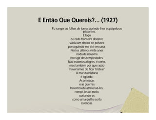 E Então Que Quereis?... (1927) 
Fiz ranger as folhas de jornal abrindo-lhes as pálpebras 
piscantes. 
E logo 
de cada fronteira distante 
subiu um cheiro de pólvora 
perseguindo-me até em casa. 
Nestes últimos vinte anos 
nada de novo há 
no rugir das tempestades. 
Não estamos alegres, é certo, 
mas também por que razão 
haveríamos de ficar tristes? 
O mar da história 
é agitado. 
As ameaças 
e as guerras 
havemos de atravessá-las, 
rompê-las ao meio, 
cortando-as 
como uma quilha corta 
as ondas. 
 